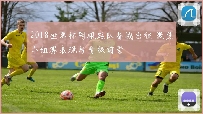 2018世界杯阿根廷队备战出征 聚焦小组赛表现与晋级前景