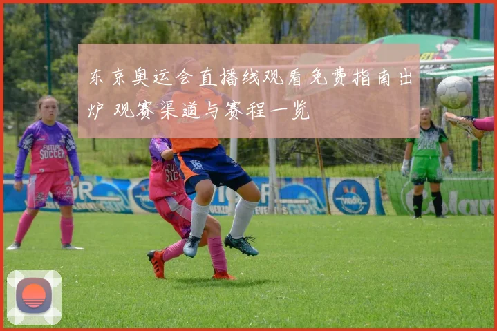 东京奥运会直播线观看免费指南出炉 观赛渠道与赛程一览