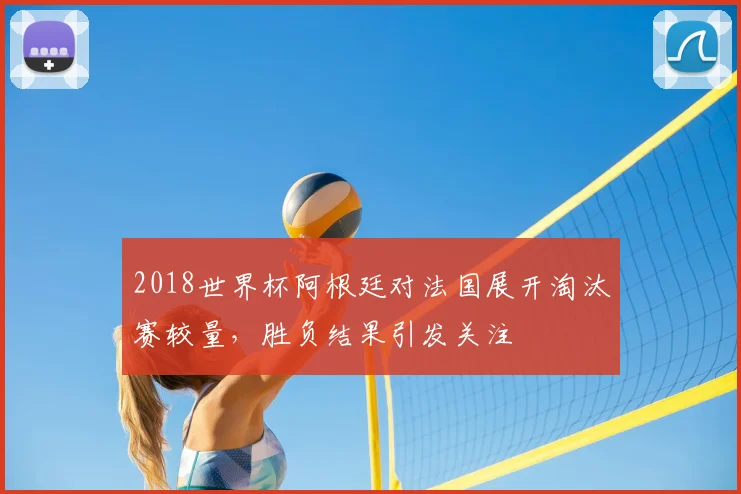 2018世界杯阿根廷对法国展开淘汰赛较量,胜负结果引发关注