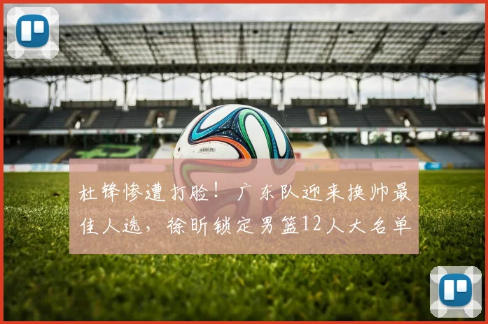 杜锋惨遭打脸!广东队迎来换帅最佳人选,徐昕锁定男篮12人大名单_焦泊_郭士强_广州