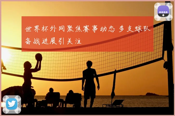 世界杯外网聚焦赛事动态 多支球队备战进展引关注
