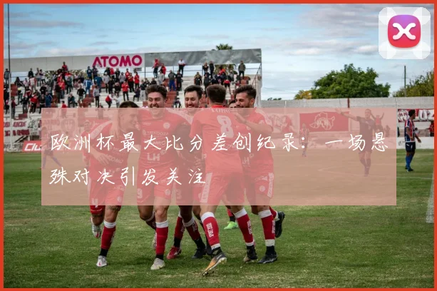 欧洲杯最大比分差创纪录:一场悬殊对决引发关注