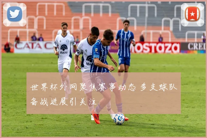 世界杯外网聚焦赛事动态 多支球队备战进展引关注